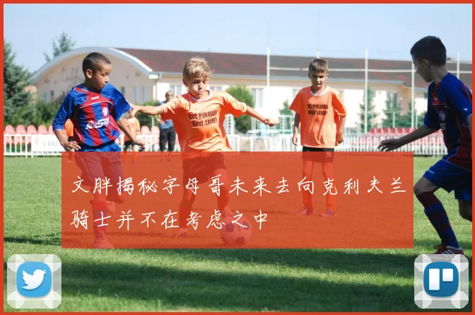 文胖揭秘字母哥未来去向克利夫兰骑士并不在考虑之中