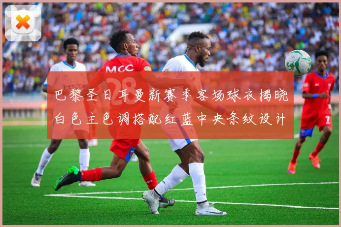 巴黎圣日耳曼新赛季客场球衣揭晓白色主色调搭配红蓝中央条纹设计