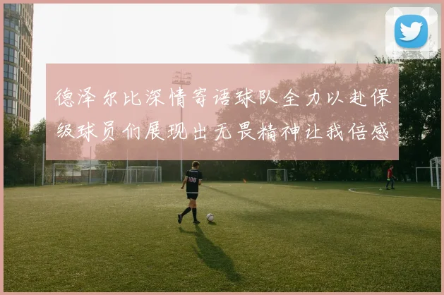 德泽尔比深情寄语球队全力以赴保级球员们展现出无畏精神让我倍感自豪