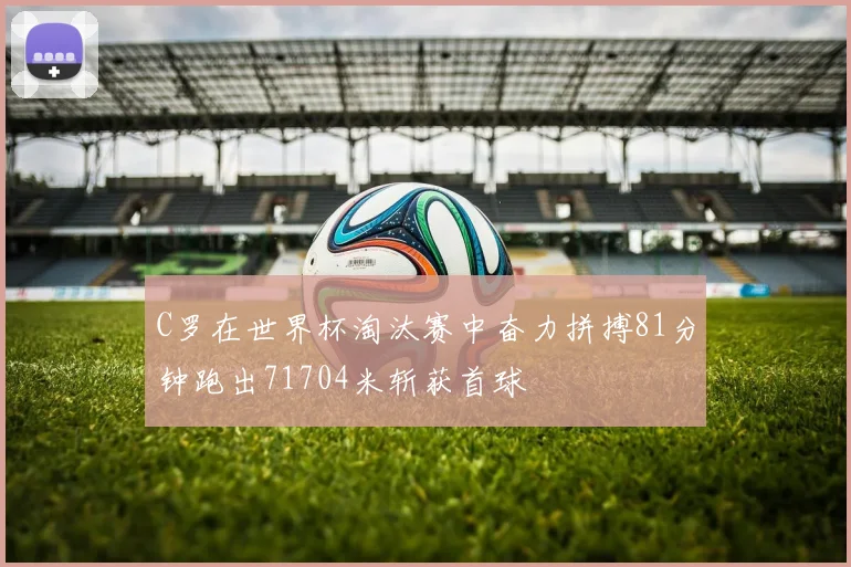 C罗在世界杯淘汰赛中奋力拼搏81分钟跑出71704米斩获首球