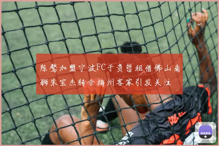 陈骜加盟宁波FC于贵哲租借佛山南狮朱宝杰转会梅州客家引发关注