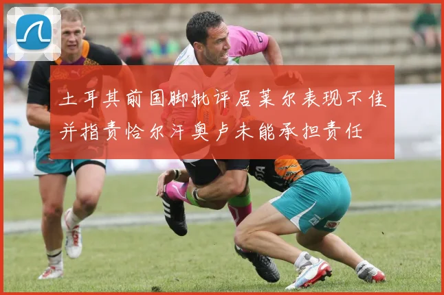 土耳其前国脚批评居莱尔表现不佳并指责恰尔汗奥卢未能承担责任