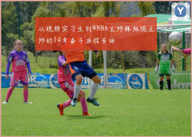 从视频实习生到WNBA主帅韩旭现主帅的14年奋斗历程专访