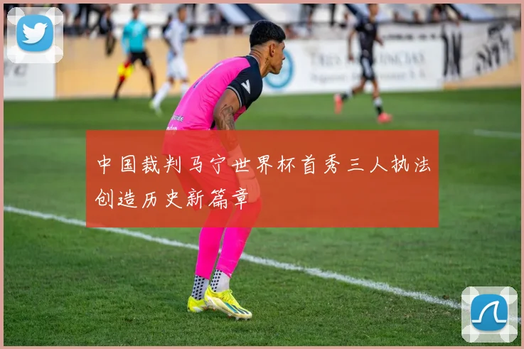 中国裁判马宁世界杯首秀三人执法创造历史新篇章