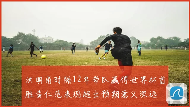 洪明甫时隔12年带队赢得世界杯首胜黄仁范表现超出预期意义深远