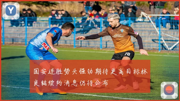 国安连胜势头强劲期待更高目标林良铭续约消息仍待公布