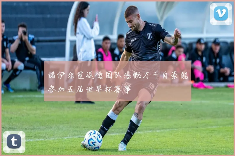 诺伊尔重返德国队感慨万千自豪能参加五届世界杯赛事