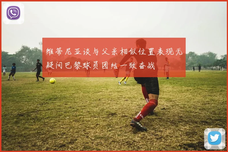 维蒂尼亚谈与父亲相似位置表现无疑问巴黎球员团结一致奋战