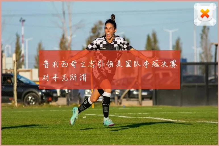 普利西奇立志引领美国队夺冠决赛对手无所谓