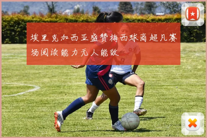 埃里克加西亚盛赞梅西球商超凡赛场阅读能力无人能敌